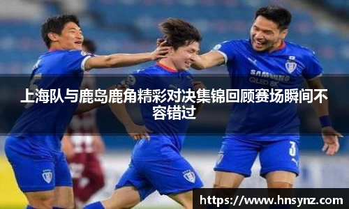 上海队与鹿岛鹿角精彩对决集锦回顾赛场瞬间不容错过