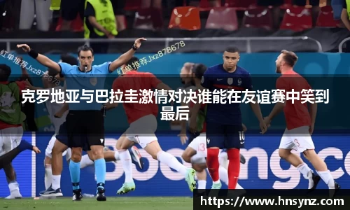 克罗地亚与巴拉圭激情对决谁能在友谊赛中笑到最后